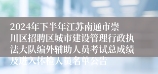 2024年下半年江苏南通市崇川区招聘区城市建设管理行政执法大队编外辅助人员考试总成绩及进入体检人员名单公告