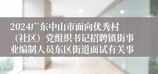 2024广东中山市面向优秀村（社区）党组织书记招聘镇街事业编制人员东区街道面试有关事项公告