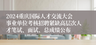 2024重庆国际人才交流大会事业单位考核招聘紧缺高层次人才笔试、面试、总成绩公布