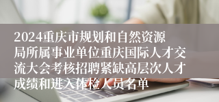 2024重庆市规划和自然资源局所属事业单位重庆国际人才交流大会考核招聘紧缺高层次人才成绩和进入体检人员名单