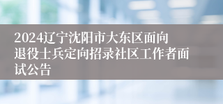 2024辽宁沈阳市大东区面向退役士兵定向招录社区工作者面试公告