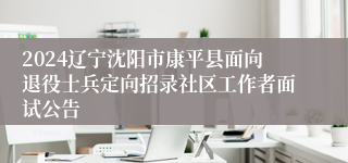 2024辽宁沈阳市康平县面向退役士兵定向招录社区工作者面试公告