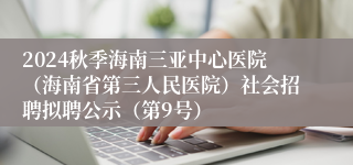 2024秋季海南三亚中心医院（海南省第三人民医院）社会招聘拟聘公示（第9号）