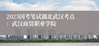 2025国考笔试湖北武汉考点：武汉商贸职业学院