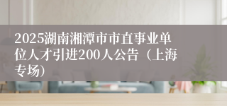 2025湖南湘潭市市直事业单位人才引进200人公告（上海专场）