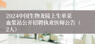 2024中国生物龙陵上生单采血浆站公开招聘执业医师公告（2人）