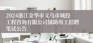 2024浙江金华市义乌市城投工程咨询有限公司辅助用工招聘笔试公告