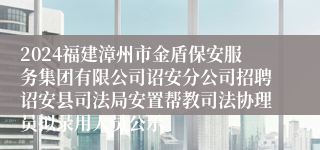 2024福建漳州市金盾保安服务集团有限公司诏安分公司招聘诏安县司法局安置帮教司法协理员拟录用人员公示