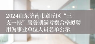 2024山东济南市章丘区“三支一扶”服务期满考察合格拟聘用为事业单位人员名单公示