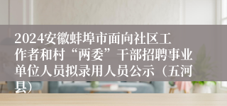 2024安徽蚌埠市面向社区工作者和村“两委”干部招聘事业单位人员拟录用人员公示（五河县）