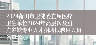 2024莆田市卫健委直属医疗卫生单位2024年高层次及重点紧缺专业人才招聘拟聘用人员名单公示