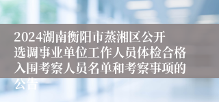 2024湖南衡阳市蒸湘区公开选调事业单位工作人员体检合格入围考察人员名单和考察事项的公告