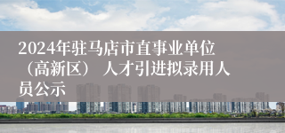 2024年驻马店市直事业单位（高新区） 人才引进拟录用人员公示