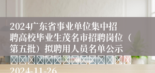 2024广东省事业单位集中招聘高校毕业生茂名市招聘岗位（第五批）拟聘用人员名单公示 														2024-11-26