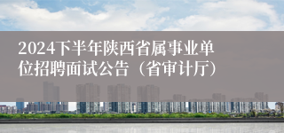 2024下半年陕西省属事业单位招聘面试公告（省审计厅）