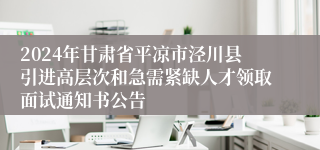 2024年甘肃省平凉市泾川县引进高层次和急需紧缺人才领取面试通知书公告