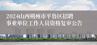 2024山西朔州市平鲁区招聘事业单位工作人员资格复审公告