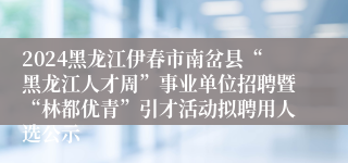 2024黑龙江伊春市南岔县“黑龙江人才周”事业单位招聘暨“林都优青”引才活动拟聘用人选公示