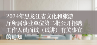 2024年黑龙江省文化和旅游厅所属事业单位第二批公开招聘工作人员面试（试讲）有关事宜的通知