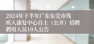 2024年下半年广东东莞市残疾人康复中心自主（公开）招聘聘用人员10人公告