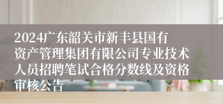 2024广东韶关市新丰县国有资产管理集团有限公司专业技术人员招聘笔试合格分数线及资格审核公告