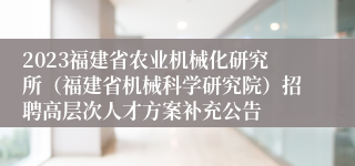 2023福建省农业机械化研究所（福建省机械科学研究院）招聘高层次人才方案补充公告