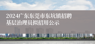 2024广东东莞市东坑镇招聘基层治理员拟招用公示