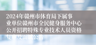 2024年赣州市体育局下属事业单位赣州市全民健身服务中心公开招聘特殊专业技术人员资格复审及面试公告