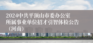 2024中共平顶山市委办公室所属事业单位招才引智体检公告（河南）