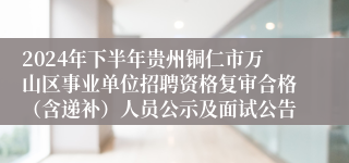 2024年下半年贵州铜仁市万山区事业单位招聘资格复审合格（含递补）人员公示及面试公告