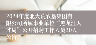 2024年度北大荒农垦集团有限公司所属事业单位“黑龙江人才周”公开招聘工作人员20人公告