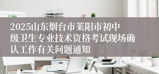 2025山东烟台市莱阳市初中级卫生专业技术资格考试现场确认工作有关问题通知