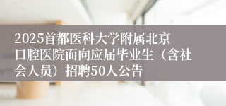 2025首都医科大学附属北京口腔医院面向应届毕业生（含社会人员）招聘50人公告