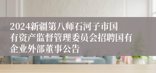 2024新疆第八师石河子市国有资产监督管理委员会招聘国有企业外部董事公告