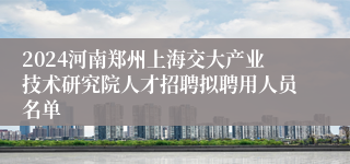 2024河南郑州上海交大产业技术研究院人才招聘拟聘用人员名单