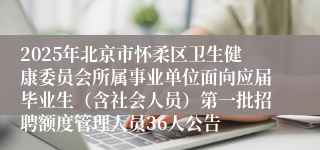 2025年北京市怀柔区卫生健康委员会所属事业单位面向应届毕业生（含社会人员）第一批招聘额度管理人员36人公告