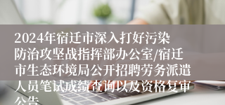 2024年宿迁市深入打好污染防治攻坚战指挥部办公室/宿迁市生态环境局公开招聘劳务派遣人员笔试成绩查询以及资格复审公告