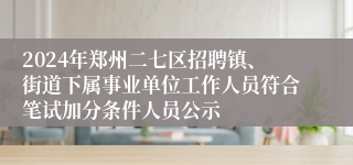 2024年郑州二七区招聘镇、街道下属事业单位工作人员符合笔试加分条件人员公示