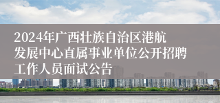 2024年广西壮族自治区港航发展中心直属事业单位公开招聘工作人员面试公告