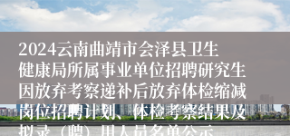 2024云南曲靖市会泽县卫生健康局所属事业单位招聘研究生因放弃考察递补后放弃体检缩减岗位招聘计划、体检考察结果及拟录（聘）用人员名单公示