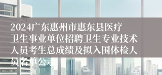 2024广东惠州市惠东县医疗卫生事业单位招聘卫生专业技术人员考生总成绩及拟入围体检人员名单公示