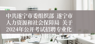 中共遂宁市委组织部  遂宁市人力资源和社会保障局  关于2024年公开考试招聘专业化管理的村党组织书记公告（18人）