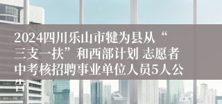 2024四川乐山市犍为县从“三支一扶”和西部计划 志愿者中考核招聘事业单位人员5人公告