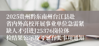 2025贵州黔东南州台江县赴省内外高校开展事业单位急需紧缺人才引进J25376岗位体检结果公示及考察有关事项通知