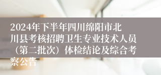 2024年下半年四川绵阳市北川县考核招聘卫生专业技术人员（第二批次）体检结论及综合考察公告