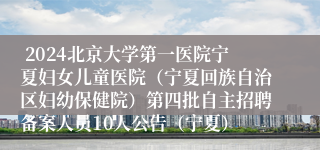  2024北京大学第一医院宁夏妇女儿童医院（宁夏回族自治区妇幼保健院）第四批自主招聘备案人员10人公告（宁夏）