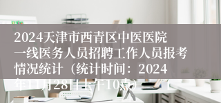 2024天津市西青区中医医院一线医务人员招聘工作人员报考情况统计（统计时间：2024年11月28日上午10点）