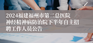 2024福建福州市第二总医院神经精神病防治院下半年自主招聘工作人员公告