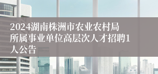 2024湖南株洲市农业农村局所属事业单位高层次人才招聘1人公告