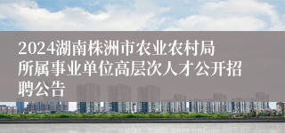 2024湖南株洲市农业农村局所属事业单位高层次人才公开招聘公告